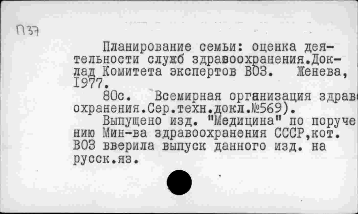 ﻿Планирование семьи: оценка деятельности служб здравоохранения.Доклад Комитета экспертов ВОЗ. Женева, 1977.
80с. Всемирная организация здрав охранения.Сер.техн.докл.№569).
Выпущено изд. "Медицина” по поруче нию Мин-ва здравоохранения СССР,кот. ВОЗ вверила выпуск данного изд. на русск.яз.